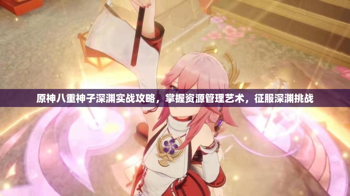 原神八重神子深渊实战攻略，掌握资源管理艺术，征服深渊挑战