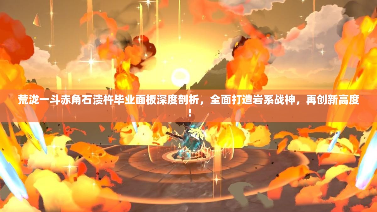 荒泷一斗赤角石溃杵毕业面板深度剖析，全面打造岩系战神，再创新高度！
