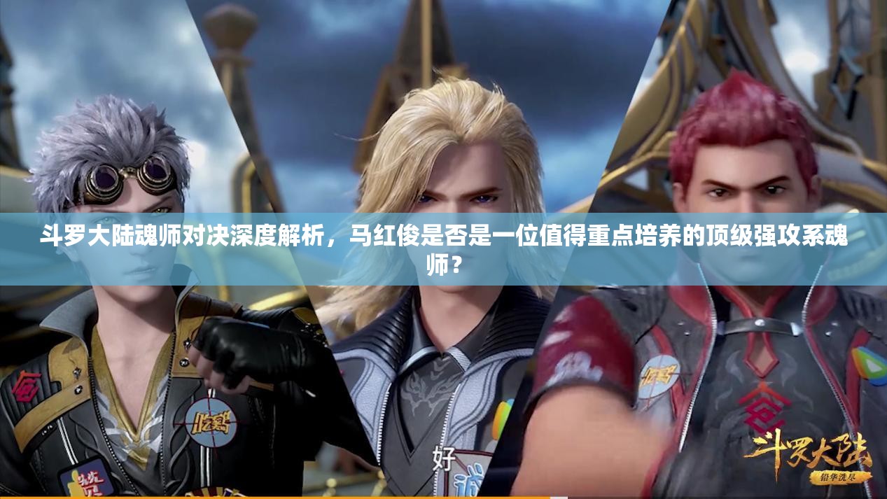 斗罗大陆魂师对决深度解析，马红俊是否是一位值得重点培养的顶级强攻系魂师？