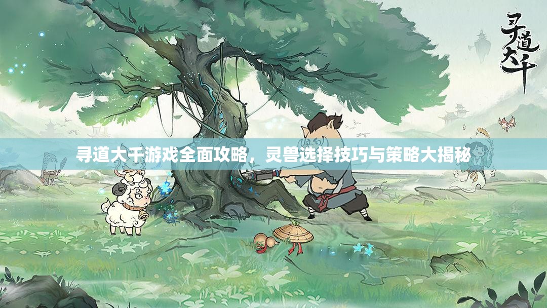 寻道大千游戏全面攻略，灵兽选择技巧与策略大揭秘