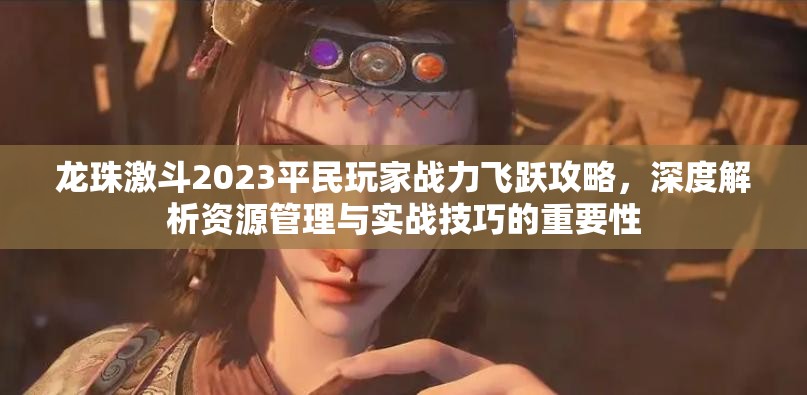 龙珠激斗2023平民玩家战力飞跃攻略，深度解析资源管理与实战技巧的重要性