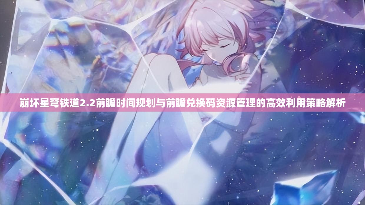 崩坏星穹铁道2.2前瞻时间规划与前瞻兑换码资源管理的高效利用策略解析