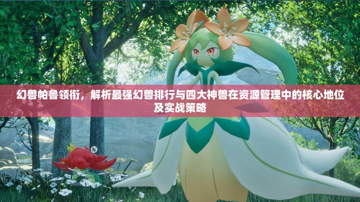 幻兽帕鲁领衔，解析最强幻兽排行与四大神兽在资源管理中的核心地位及实战策略
