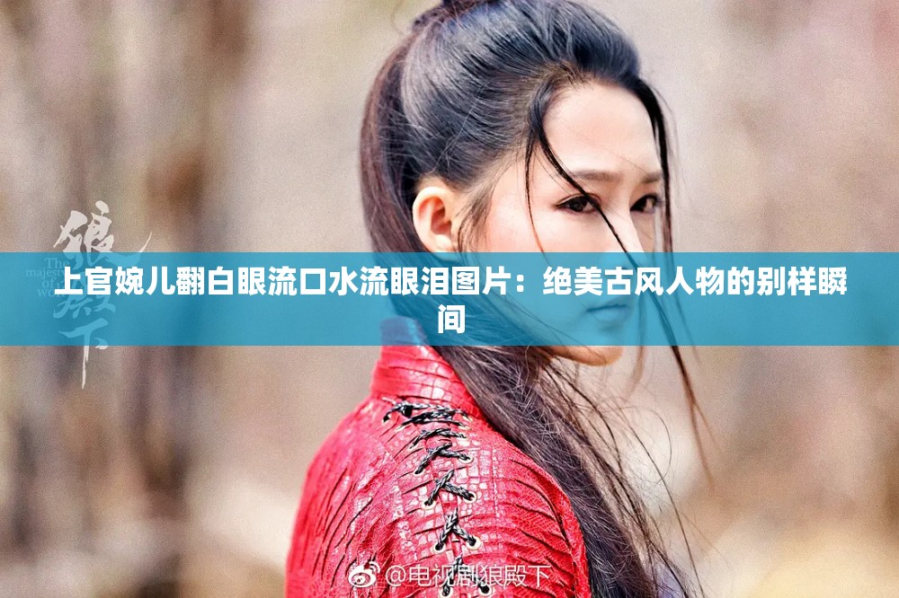 上官婉儿翻白眼流口水流眼泪图片：绝美古风人物的别样瞬间