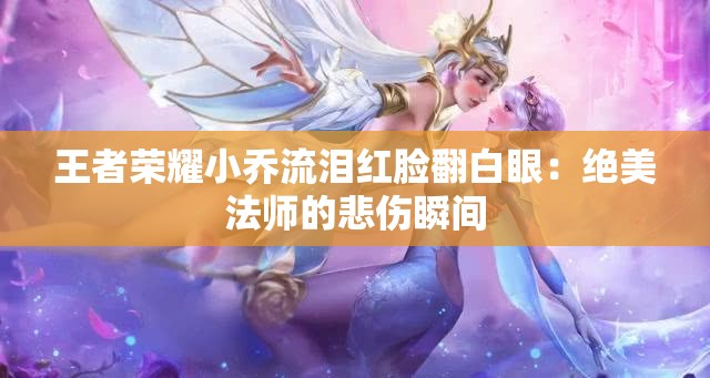 王者荣耀小乔流泪红脸翻白眼：绝美法师的悲伤瞬间