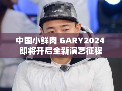 中国小鲜肉 GARY2024 即将开启全新演艺征程