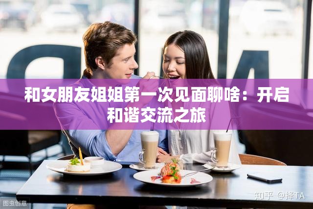 和女朋友姐姐第一次见面聊啥：开启和谐交流之旅