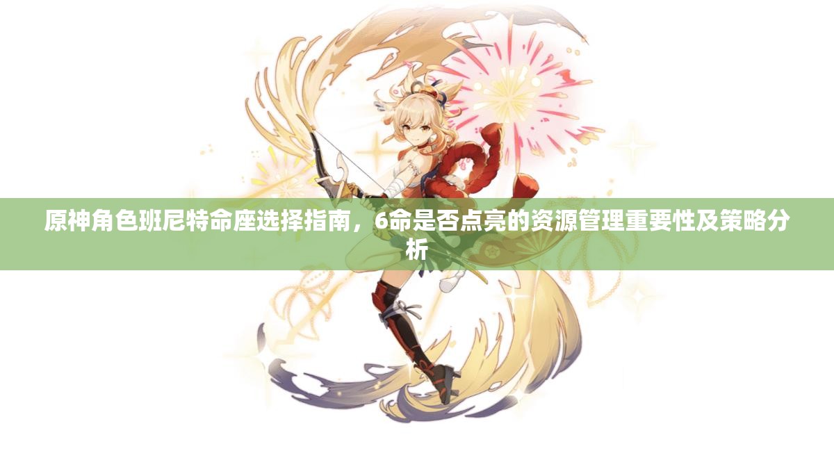 原神角色班尼特命座选择指南，6命是否点亮的资源管理重要性及策略分析