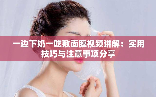 一边下奶一吃敷面膜视频讲解：实用技巧与注意事项分享