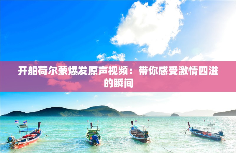 开船荷尔蒙爆发原声视频：带你感受激情四溢的瞬间