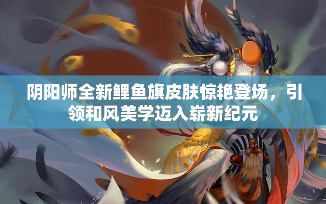 阴阳师全新鲤鱼旗皮肤惊艳登场，引领和风美学迈入崭新纪元