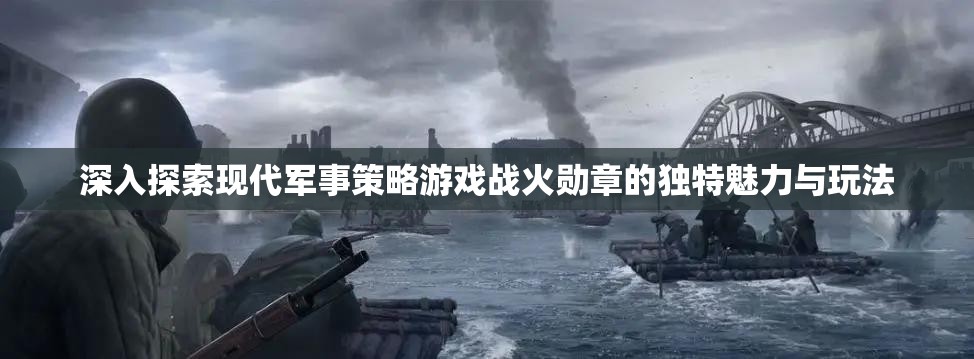 深入探索现代军事策略游戏战火勋章的独特魅力与玩法