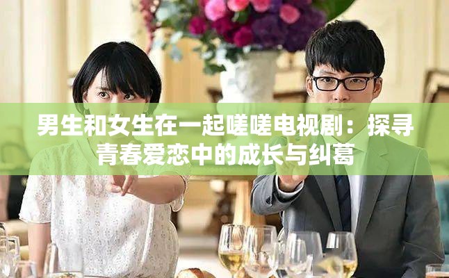 男生和女生在一起嗟嗟电视剧：探寻青春爱恋中的成长与纠葛