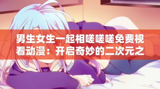 男生女生一起相嗟嗟嗟免费视看动漫：开启奇妙的二次元之旅