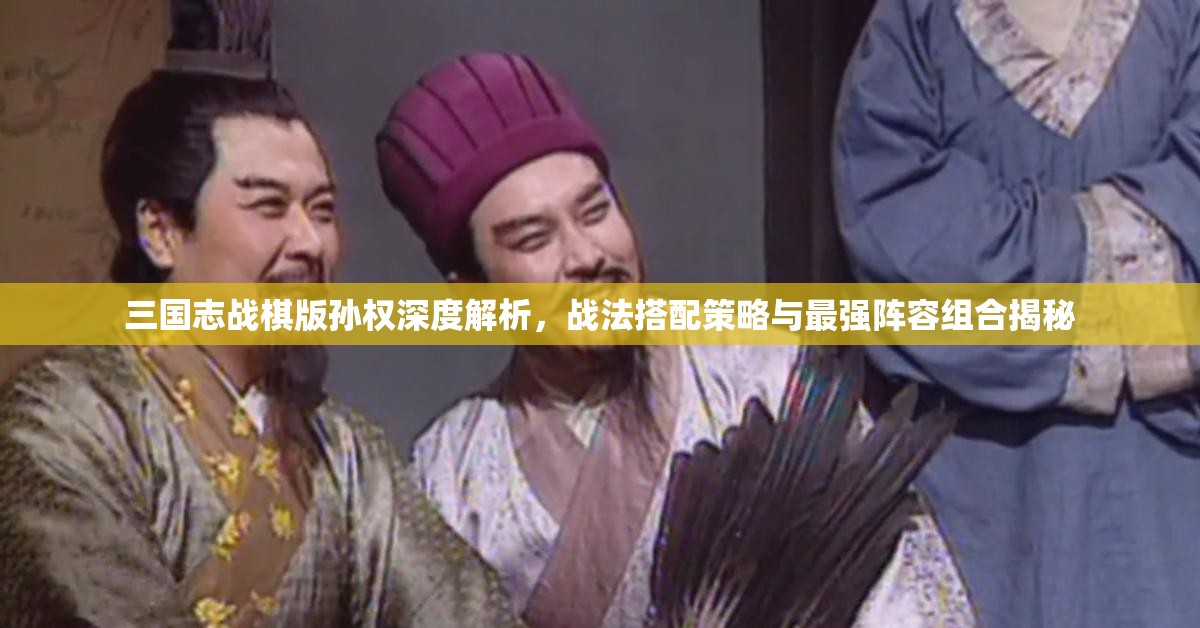 三国志战棋版孙权深度解析，战法搭配策略与最强阵容组合揭秘