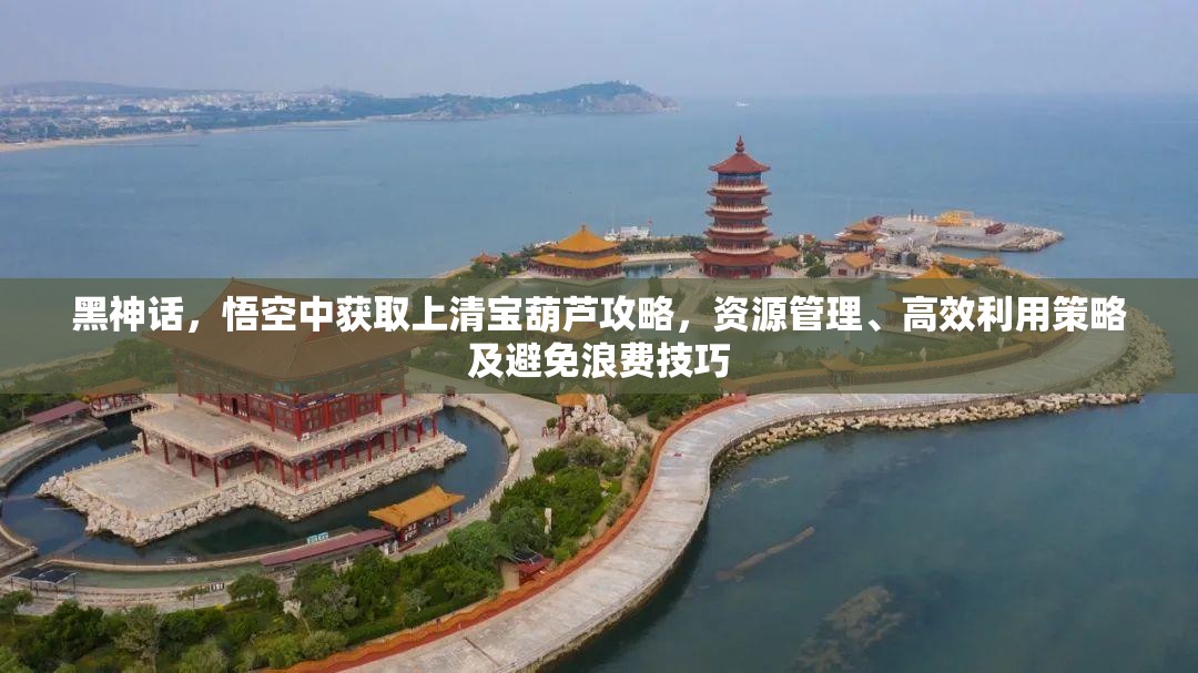 黑神话，悟空中获取上清宝葫芦攻略，资源管理、高效利用策略及避免浪费技巧