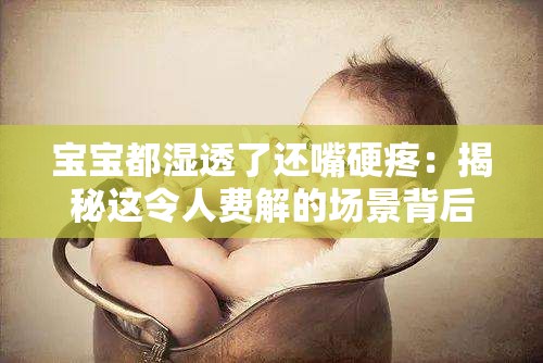 宝宝都湿透了还嘴硬疼：揭秘这令人费解的场景背后