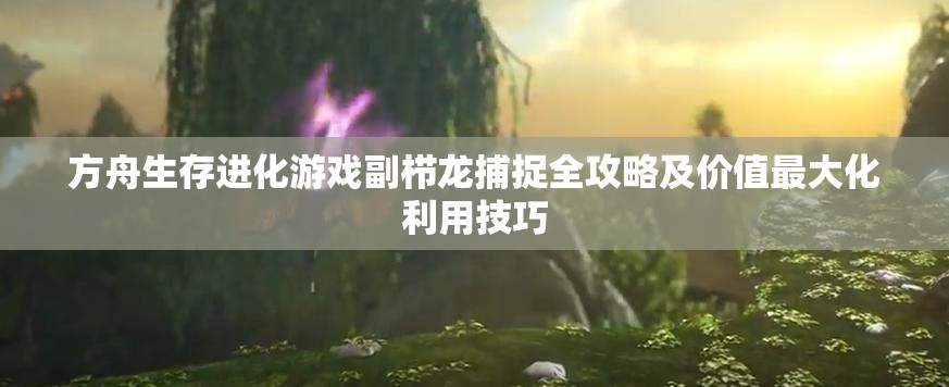 方舟生存进化游戏副栉龙捕捉全攻略及价值最大化利用技巧