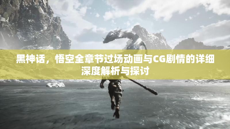 黑神话，悟空全章节过场动画与CG剧情的详细深度解析与探讨