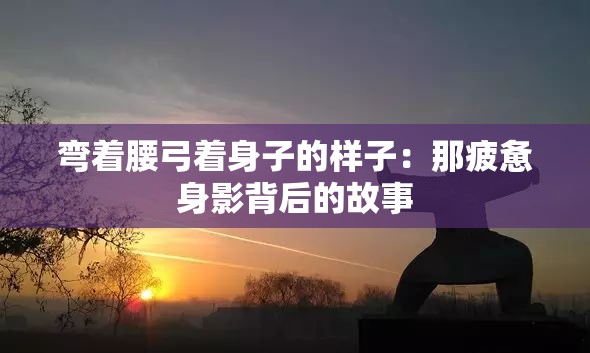 弯着腰弓着身子的样子：那疲惫身影背后的故事