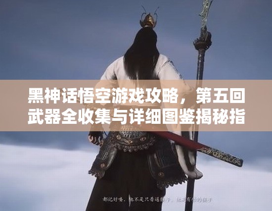 黑神话悟空游戏攻略，第五回武器全收集与详细图鉴揭秘指南