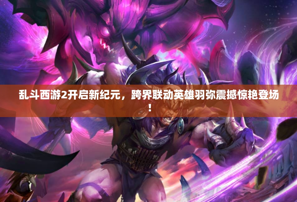 乱斗西游2开启新纪元，跨界联动英雄羽弥震撼惊艳登场！