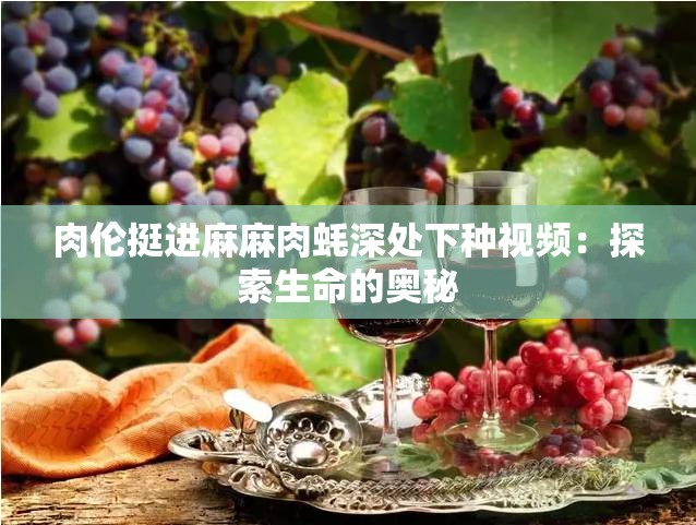 肉伦挺进麻麻肉蚝深处下种视频：探索生命的奥秘