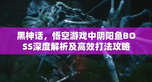 黑神话，悟空游戏中阴阳鱼BOSS深度解析及高效打法攻略