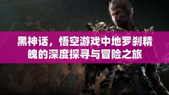 黑神话，悟空游戏中地罗刹精魄的深度探寻与冒险之旅
