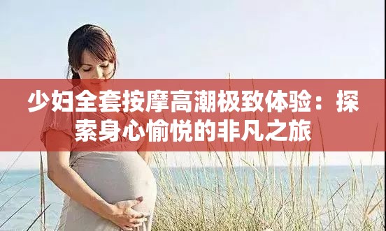 少妇全套按摩高潮极致体验：探索身心愉悦的非凡之旅