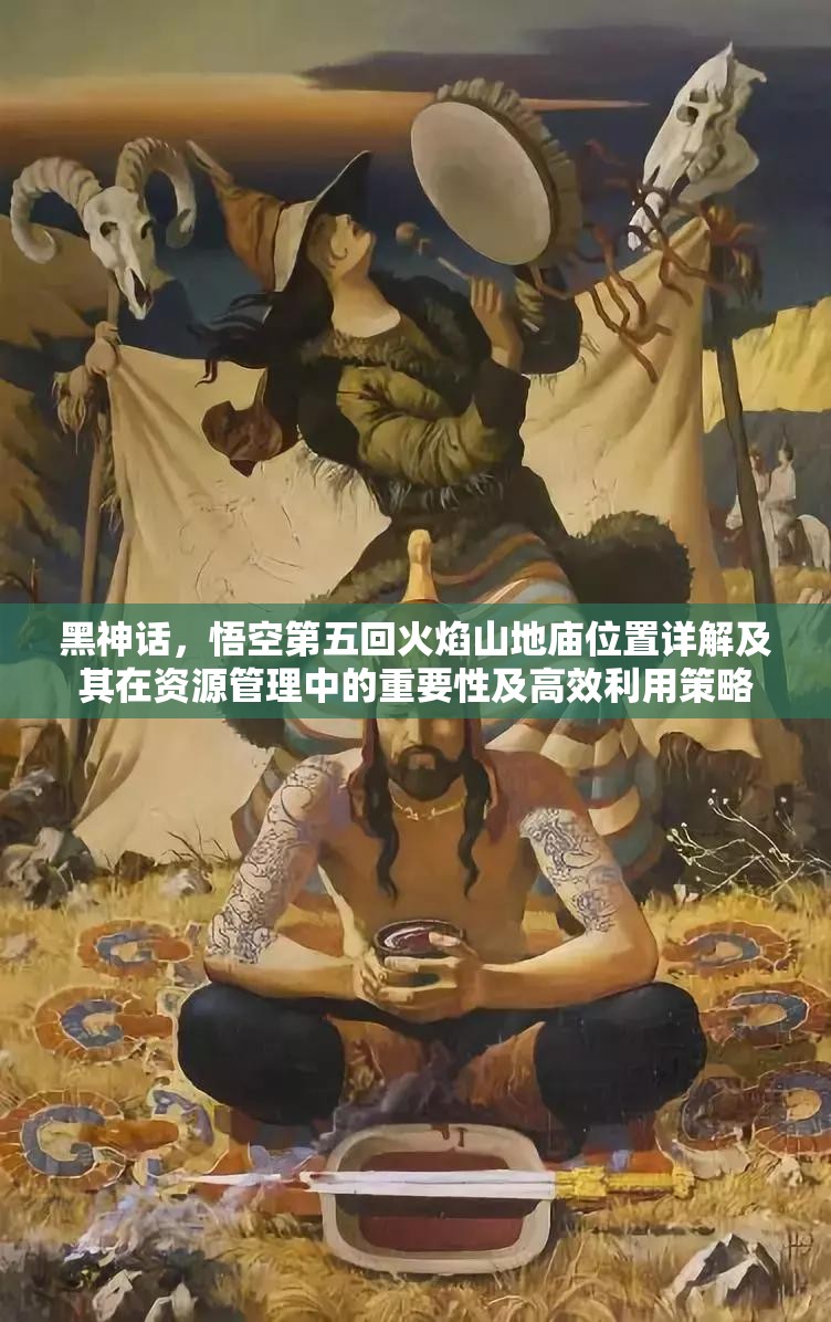黑神话，悟空第五回火焰山地庙位置详解及其在资源管理中的重要性及高效利用策略
