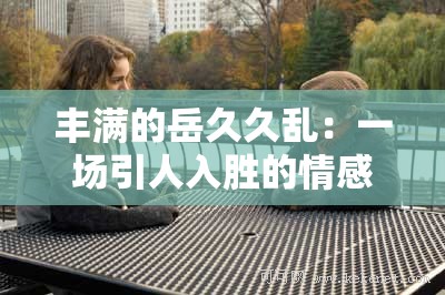 丰满的岳久久乱：一场引人入胜的情感纠葛故事