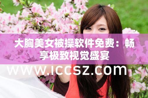 大胸美女被操软件免费：畅享极致视觉盛宴