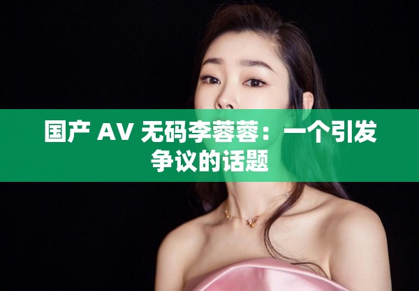 国产 AV 无码李蓉蓉：一个引发争议的话题