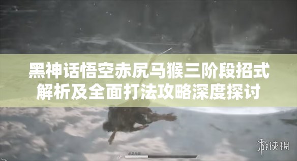 黑神话悟空赤尻马猴三阶段招式解析及全面打法攻略深度探讨