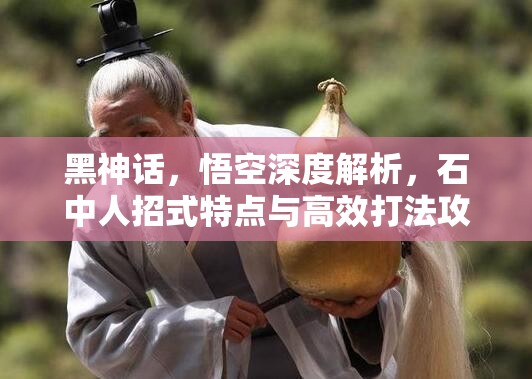 黑神话，悟空深度解析，石中人招式特点与高效打法攻略
