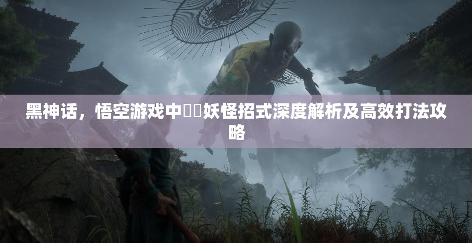 黑神话，悟空游戏中蝜蝂妖怪招式深度解析及高效打法攻略