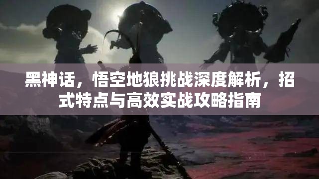 黑神话，悟空地狼挑战深度解析，招式特点与高效实战攻略指南