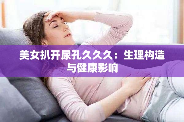 美女扒开尿孔久久久：生理构造与健康影响