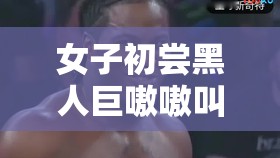 女子初尝黑人巨嗷嗷叫 s：性启蒙还是文化冲突