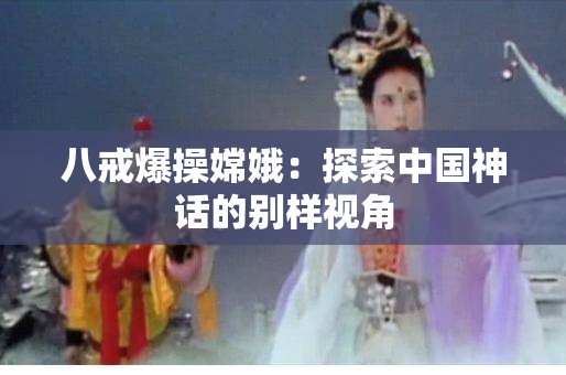 八戒爆操嫦娥：探索中国神话的别样视角
