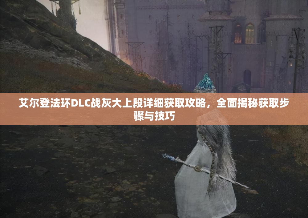 艾尔登法环DLC战灰大上段详细获取攻略，全面揭秘获取步骤与技巧