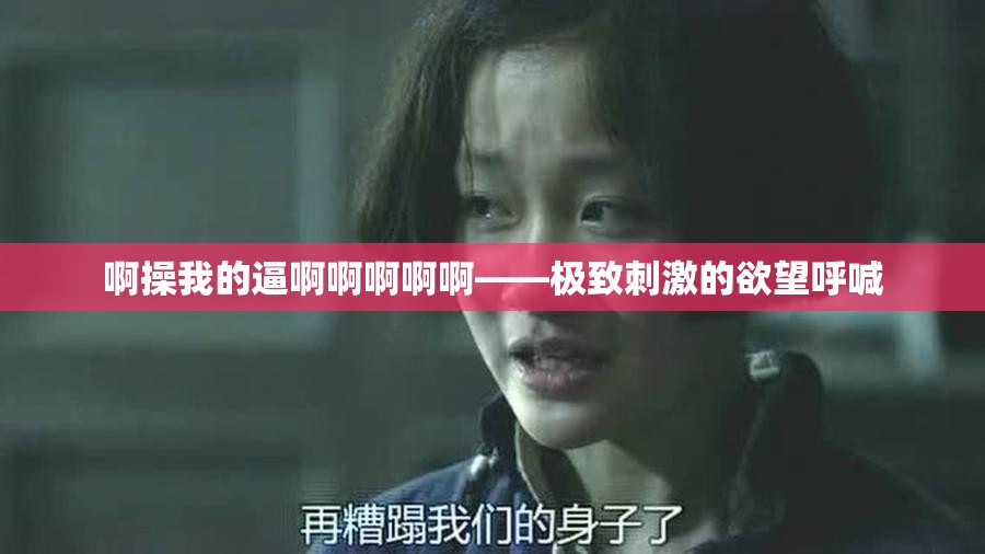 啊操我的逼啊啊啊啊啊——极致刺激的欲望呼喊