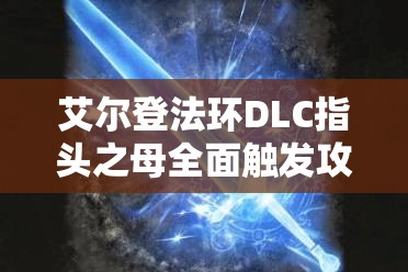 艾尔登法环DLC指头之母全面触发攻略，解锁并挑战隐藏BOSS的终极步骤