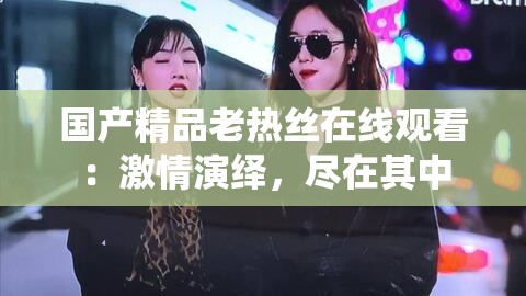 国产精品老热丝在线观看：激情演绎，尽在其中
