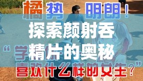 探索颜射吞精片的奥秘：一场私密而刺激的体验之旅