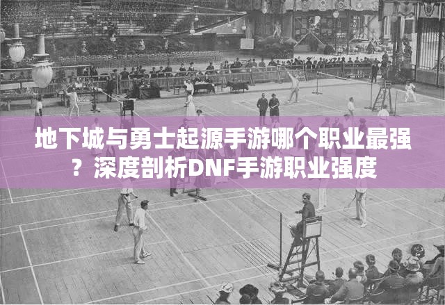 地下城与勇士起源手游哪个职业最强？深度剖析DNF手游职业强度