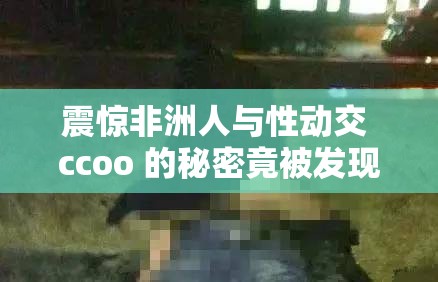 震惊非洲人与性动交 ccoo 的秘密竟被发现