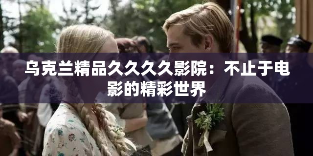 乌克兰精品久久久久影院：不止于电影的精彩世界