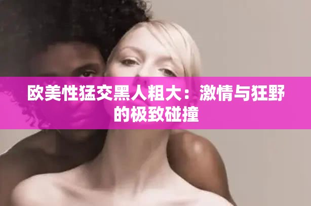 欧美性猛交黑人粗大：激情与狂野的极致碰撞